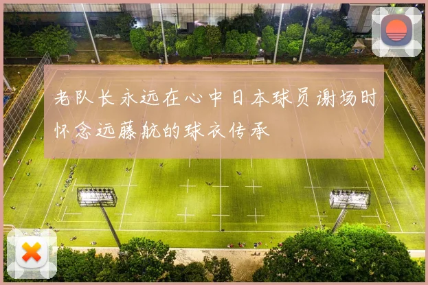 老队长永远在心中日本球员谢场时怀念远藤航的球衣传承