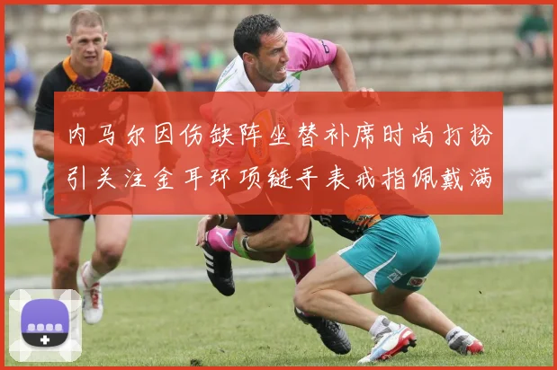 内马尔因伤缺阵坐替补席时尚打扮引关注金耳环项链手表戒指佩戴满身