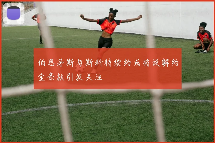 伯恩茅斯与斯科特续约或将设解约金条款引发关注