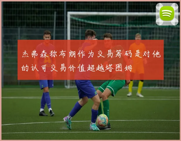 杰弗森称布朗作为交易筹码是对他的认可交易价值超越塔图姆