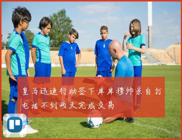 皇马迅速行动签下库库穆帅亲自打电话不到两天完成交易