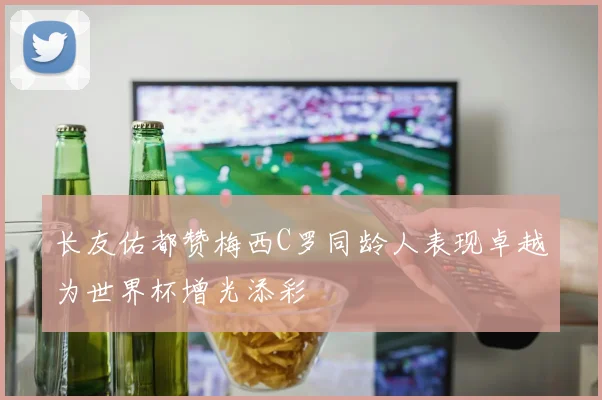 长友佑都赞梅西C罗同龄人表现卓越为世界杯增光添彩