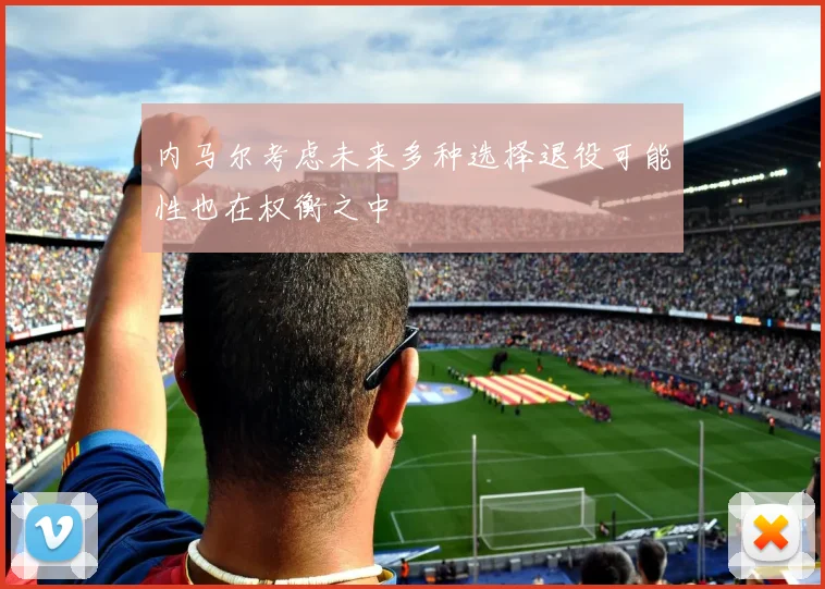 内马尔考虑未来多种选择退役可能性也在权衡之中