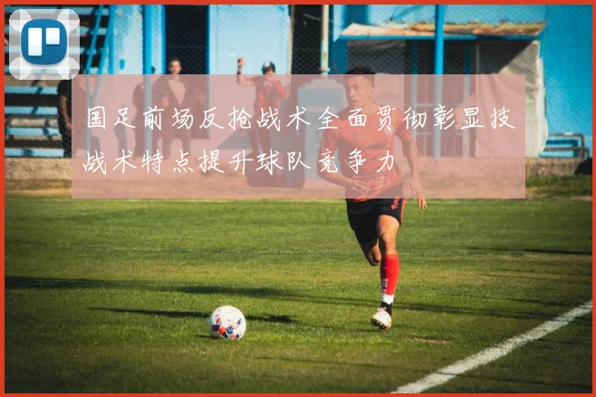 国足前场反抢战术全面贯彻彰显技战术特点提升球队竞争力