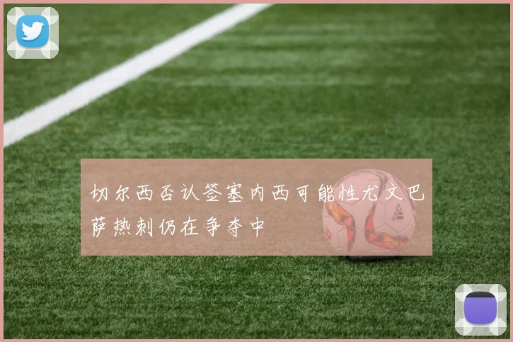 切尔西否认签塞内西可能性尤文巴萨热刺仍在争夺中