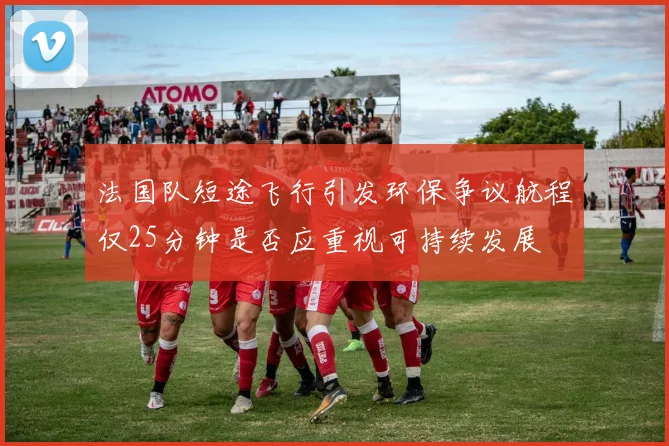 法国队短途飞行引发环保争议航程仅25分钟是否应重视可持续发展