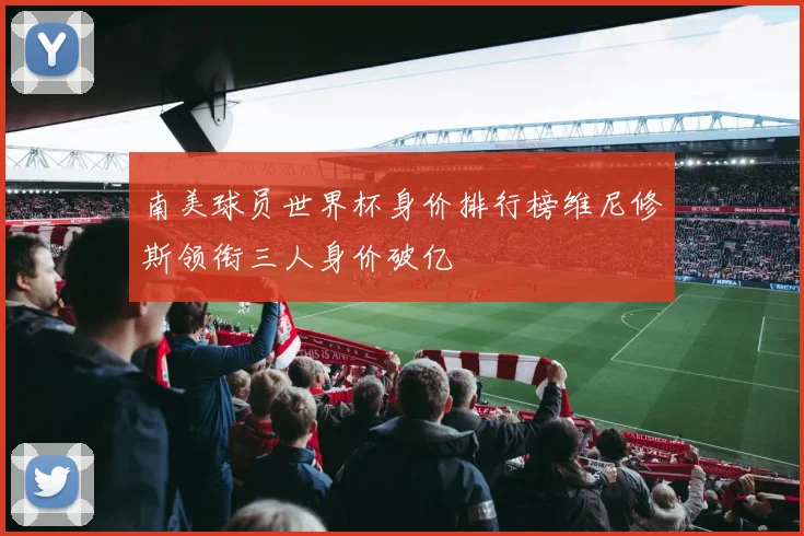 南美球员世界杯身价排行榜维尼修斯领衔三人身价破亿