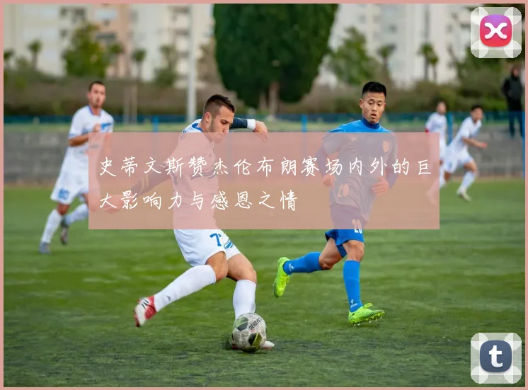 史蒂文斯赞杰伦布朗赛场内外的巨大影响力与感恩之情