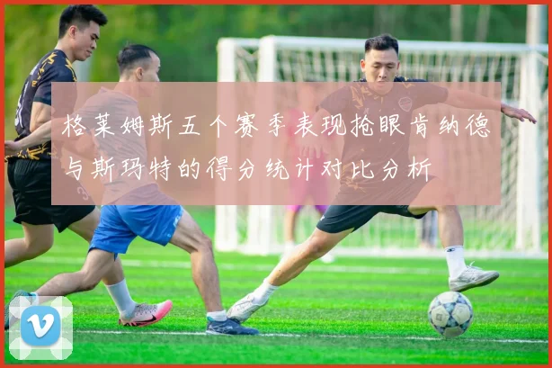 格莱姆斯五个赛季表现抢眼肯纳德与斯玛特的得分统计对比分析