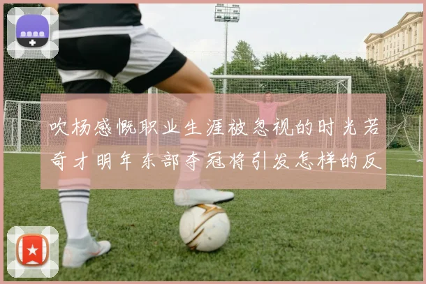 吹杨感慨职业生涯被忽视的时光若奇才明年东部夺冠将引发怎样的反响
