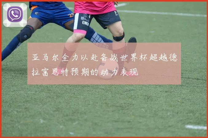 亚马尔全力以赴备战世界杯超越德拉富恩特预期的动力表现