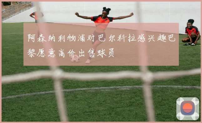 阿森纳利物浦对巴尔科拉感兴趣巴黎愿意高价出售球员