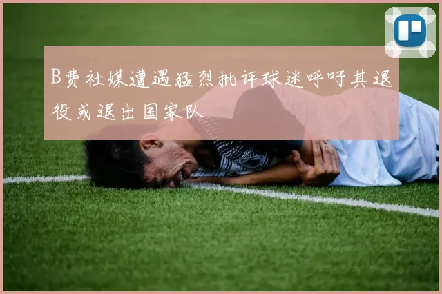 B费社媒遭遇猛烈批评球迷呼吁其退役或退出国家队